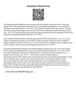 Dopamine Model Essay
The Dopamine Model (DM) has been around since the twentieth century (Preston, O Neal and
Talaga, 2017). The model believes that the cause of schizophrenia symptoms is from abnormal
dopamine in the brain (Preston, et al., 2017). The premise is based off two observations. The first
one is that antipsychotic drugs are able to bind and block the dopaminereceptors (Preston, O Neal,
et al., 2017). The second observation is that the antipsychoticdrugs increases dopamine which create
paranoid schizophreniasymptoms (Preston, et al., 2017).
The Glutamate Model premise is from the phencyclidine (PCP) drug (Preston, et al., 2017). The
upside of the glutamate model is that the PCP is able to block the glutamate at the N methyl D
asparate signals in the brain (Preston, et al., 2017). PCP increases symptoms that schizophrenia lack
such as, negative thinking, apart and disorganization (Preston, et al., 2017).
Neurodevelopmental/Neurodegenerative Model (NNM) is different from the former two models.
NNM examines the biological factors that are considered abnormal (Preston, et al., 2017). It has
been believed through evidence that schizophrenia is a progressive disorder with this loss of
cognitive use (Preston, et al., 2017). ... Show more content on Helpwriting.net ...
This being said, the NNM supports early onset and progression of schizophrenia (Kochunov, Hong,
2014). There has been research on the what is seen going on with the grey matter but little
conversation about the white matter. During adolescent years of schizophrenia the synaptic
regrouping and the affects it has on the white matter has gone unnoticed for decades (Kochunov,
Hong, 2014). Notably the article argues that during the developmental years that psychosis was
compromised resulting in progressions of schizophrenia
... Get more on HelpWriting.net ...
 