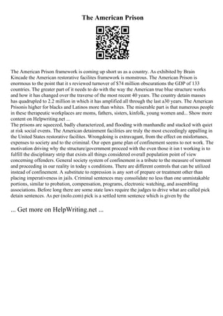 The American Prison
The American Prison framework is coming up short us as a country. As exhibited by Brain
Kincade the American restorative facilites framework is monstrous. The American Prison is
enormous to the point that it s reviewed turnover of $74 million obscurations the GDP of 133
countries. The greater part of it needs to do with the way the American true blue structure works
and how it has changed over the traverse of the most recent 40 years. The country detain masses
has quadrupled to 2.2 million in which it has amplified all through the last a30 years. The American
Prisonis higher for blacks and Latinos more than whites. The miserable part is that numerous people
in these therapeutic workplaces are moms, fathers, sisters, kinfolk, young women and... Show more
content on Helpwriting.net ...
The prisons are squeezed, badly characterized, and flooding with manhandle and stacked with quiet
at risk social events. The American detainment facilities are truly the most exceedingly appalling in
the United States restorative facilites. Wrongdoing is extravagant, from the effect on misfortunes,
expenses to society and to the criminal. Our open game plan of confinement seems to not work. The
motivation driving why the structure/government proceed with the even those it isn t working is to
fulfill the disciplinary strip that exists all things considered overall population point of view
concerning offenders. General society system of confinement is a tribute to the measure of torment
and proceeding in our reality in today s conditions. There are different controls that can be utilized
instead of confinement. A substitute to repression is any sort of prepare or treatment other than
placing imperativeness in jails. Criminal sentences may consolidate no less than one unmistakable
portions, similar to probation, compensation, programs, electronic watching, and assembling
associations. Before long there are some state laws require the judges to drive what are called pick
detain sentences. As per (nolo.com) pick is a settled term sentence which is given by the
... Get more on HelpWriting.net ...
 