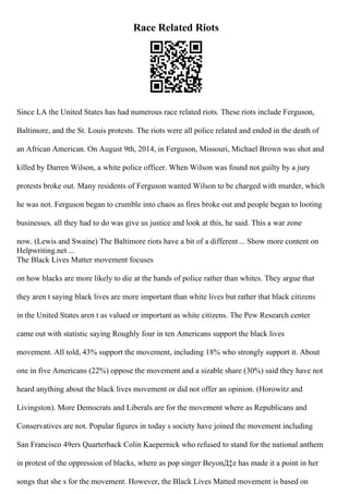 Race Related Riots
Since LA the United States has had numerous race related riots. These riots include Ferguson,
Baltimore, and the St. Louis protests. The riots were all police related and ended in the death of
an African American. On August 9th, 2014, in Ferguson, Missouri, Michael Brown was shot and
killed by Darren Wilson, a white police officer. When Wilson was found not guilty by a jury
protests broke out. Many residents of Ferguson wanted Wilson to be charged with murder, which
he was not. Ferguson began to crumble into chaos as fires broke out and people began to looting
businesses. all they had to do was give us justice and look at this, he said. This a war zone
now. (Lewis and Swaine) The Baltimore riots have a bit of a different ... Show more content on
Helpwriting.net ...
The Black Lives Matter movement focuses
on how blacks are more likely to die at the hands of police rather than whites. They argue that
they aren t saying black lives are more important than white lives but rather that black citizens
in the United States aren t as valued or important as white citizens. The Pew Research center
came out with statistic saying Roughly four in ten Americans support the black lives
movement. All told, 43% support the movement, including 18% who strongly support it. About
one in five Americans (22%) oppose the movement and a sizable share (30%) said they have not
heard anything about the black lives movement or did not offer an opinion. (Horowitz and
Livingston). More Democrats and Liberals are for the movement where as Republicans and
Conservatives are not. Popular figures in today s society have joined the movement including
San Francisco 49ers Quarterback Colin Kaepernick who refused to stand for the national anthem
in protest of the oppression of blacks, where as pop singer BeyonД‡e has made it a point in her
songs that she s for the movement. However, the Black Lives Matted movement is based on
 