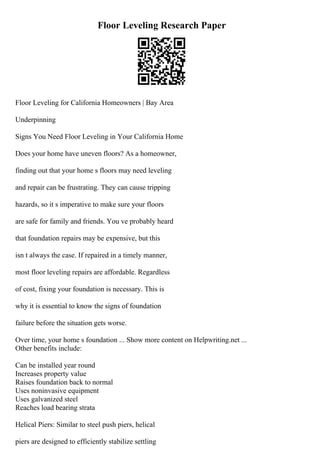 Floor Leveling Research Paper
Floor Leveling for California Homeowners | Bay Area
Underpinning
Signs You Need Floor Leveling in Your California Home
Does your home have uneven floors? As a homeowner,
finding out that your home s floors may need leveling
and repair can be frustrating. They can cause tripping
hazards, so it s imperative to make sure your floors
are safe for family and friends. You ve probably heard
that foundation repairs may be expensive, but this
isn t always the case. If repaired in a timely manner,
most floor leveling repairs are affordable. Regardless
of cost, fixing your foundation is necessary. This is
why it is essential to know the signs of foundation
failure before the situation gets worse.
Over time, your home s foundation ... Show more content on Helpwriting.net ...
Other benefits include:
Can be installed year round
Increases property value
Raises foundation back to normal
Uses noninvasive equipment
Uses galvanized steel
Reaches load bearing strata
Helical Piers: Similar to steel push piers, helical
piers are designed to efficiently stabilize settling
 