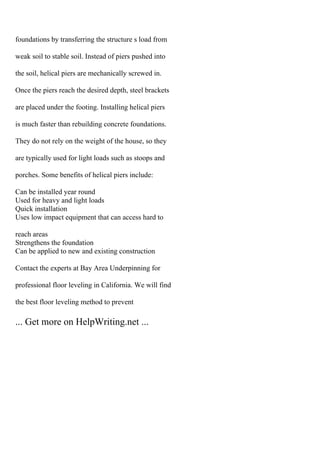 foundations by transferring the structure s load from
weak soil to stable soil. Instead of piers pushed into
the soil, helical piers are mechanically screwed in.
Once the piers reach the desired depth, steel brackets
are placed under the footing. Installing helical piers
is much faster than rebuilding concrete foundations.
They do not rely on the weight of the house, so they
are typically used for light loads such as stoops and
porches. Some benefits of helical piers include:
Can be installed year round
Used for heavy and light loads
Quick installation
Uses low impact equipment that can access hard to
reach areas
Strengthens the foundation
Can be applied to new and existing construction
Contact the experts at Bay Area Underpinning for
professional floor leveling in California. We will find
the best floor leveling method to prevent
... Get more on HelpWriting.net ...
 