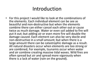 Introduction
• For this project I would like to look at the combinations of
the elements. Each individual element can be see as
beautiful and non-destructive but when the elements
combine there can either cancel each other out or cause
twice as much damage. Water or even soil added to fire will
put it out; but adding air or even more fire will double the
damage caused. Each element can also be very docile and
non-destructive in a small amount; but when there is a
large amount there can be catastrophic damage as a result.
All natural disasters occur when elements are too strong or
are combined, For example, tsunamis occur when water
and air combine creating massive tidal waves. Wild fires are
often spread but air and spread more vigorously when
there is a lack of water (rain on the ground).

 