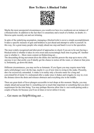 How To Have A Blocked Toilet
Maybe the most unexpected circumstances you would ever have in a washroom are an instance of
a blocked toilet. In addition to the fact that it is unsanitary and a touch of a bother, no doubt; it s
likewise quite recently out and out irritating.
In spite of the underlying assumption, managing a blocked toilet is never a simple accomplishment.
It takes a specific measure of guts and boldness to just ahead and attempt to settle it yourself. In
this way, for a great many people who simply ahead one step and hand it over to the specialists.
The most widely recognized and idiot proof of approaches to check if you are to be sure having a
blocked toilet is whether it takes its own sweet and excruciatingly back time in going off. Another
case is whether it ... Show more content on Helpwriting.net ...
The descending diving movement dives the dilute also and this powers the stop up to move a bit,
anyway it isn t that awful, you ll ideally get the chance to notice all the water, or whatever that joins
it, fortunately, go down the drain.
Different circumstances, you may not be as fortunate. If you figure you may require more help
and a solid plunger won t do the trap, maybe it s as of now time to swing to the snake. Presently,
don t be excessively astounded. A snake is in reality only a favorite name for a long and
convoluted bit of metal. It s nicknamed after a snake since it shakes and wriggles its way in; even
the distance down the drain and releases obstructs and everything else in the middle.
There are great deals of favor plungers accessible in tool shops at this moment. Maybe, you may
simply ahead and accept that it s something not so much that important or something that you don t
requirement for the time being. You may perhaps likewise allow that it s not worth putting aside a
couple of bucks for because you ll see at times or never utilize it in any
... Get more on HelpWriting.net ...
 