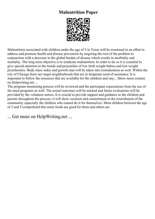Malnutrition Paper
Malnutrition associated with children under the age of 5 in Texas will be examined in an effort to
address and promote health and disease prevention by targeting the root of the problem in
conjunction with a decrease in the global burden of disease which results in morbidity and
mortality. The long term objective is to eradicate malnutrition. In order to do so it is essential to
give special attention to the trends and percentiles of low birth weight babies and low weight
preschoolers. Body mass index and growth stun will be taken into consideration as well. Within the
city of Chicago there are target neighborhoods that are in desperate need of assistance. It is
important to follow the resources that are available for the children and stay... Show more content
on Helpwriting.net ...
The program monitoring process will be reviewed and the participant expectations from the use of
the meal programs as well. The actual outcomes will be tracked and future evaluations will be
provided by the volunteer nurses. It is crucial to provide support and guidance to the children and
parents throughout the process; it will show vocation and commitment to the nourishment of the
community especially the children who cannot do it for themselves. Most children between the age
of 3 and 5 comprehend that some foods are good for them and others are
... Get more on HelpWriting.net ...
 