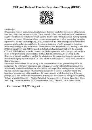 CBT And Rational Emotive Behavioral Therapy (REBT)
Final Project
Requiring no form of an invitation, the challenges that individuals face throughout a lifespan are
least likely to receive a warm reception. These obstacles often cause an elevation of emotions and
negative modifications to behavior which requires positive and effective decision making methods
in order to overcome. Although trial and error through experience is often summed up by saying
experience is the best teacher (Speake, 2015), studies over the years reveal positive effects from
educating adults on how to make better decisions with the use of skills acquired in Cognitive
Behavioral Therapy (CBT) and Rational Emotive Behavioral Therapy (REBT) training. Albert Ellis
(1955) designed CBT and REBT methods to help clients become equipped with the acquired
CBT and REBT skills so he or she can use a pacified temperament and a clear perceptional view
of his or her problematic situation (Ellis, 1955; Albert Ellis Institute, 2014; Leong, 2008).
However, with such an effective method for adults to use for conquering obstacles, at what age
should these coping methods used in CBT and REBT be introduced to ... Show more content on
Helpwriting.net ...
Researchers indicated that such a setting is not just cost effective, but group settings offer the
participants the opportunity to communicate with peers who share identifiable commonalities.
Additionally, a cohesive collaboration of activities, such as problem solving games, encouraged
the individuals to support each other for the reinforcement of success and achievement. The
benefits of group therapy offer participants the chance to relax while learning new skills and,
perhaps, build new bonds with other students that may not have otherwise been possible (Down,
Willner, Watts Griffiths, 2011; Zhaleh, Zarbakhsh Faramarzi, 2014; Wisdom, Rees, Riley Weis,
2007; Trip, Vernon McMahon, 2007; Turner Barker, 2013; Trip et al., 2015; Henter Chifor,
... Get more on HelpWriting.net ...
 