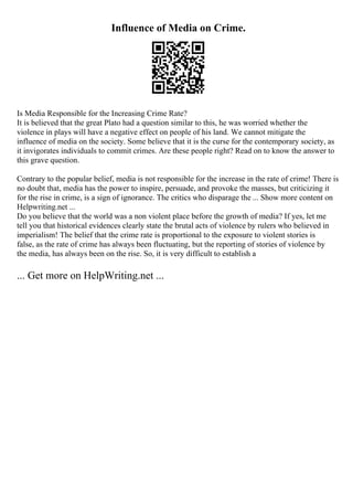 Influence of Media on Crime.
Is Media Responsible for the Increasing Crime Rate?
It is believed that the great Plato had a question similar to this, he was worried whether the
violence in plays will have a negative effect on people of his land. We cannot mitigate the
influence of media on the society. Some believe that it is the curse for the contemporary society, as
it invigorates individuals to commit crimes. Are these people right? Read on to know the answer to
this grave question.
Contrary to the popular belief, media is not responsible for the increase in the rate of crime! There is
no doubt that, media has the power to inspire, persuade, and provoke the masses, but criticizing it
for the rise in crime, is a sign of ignorance. The critics who disparage the ... Show more content on
Helpwriting.net ...
Do you believe that the world was a non violent place before the growth of media? If yes, let me
tell you that historical evidences clearly state the brutal acts of violence by rulers who believed in
imperialism! The belief that the crime rate is proportional to the exposure to violent stories is
false, as the rate of crime has always been fluctuating, but the reporting of stories of violence by
the media, has always been on the rise. So, it is very difficult to establish a
... Get more on HelpWriting.net ...
 
