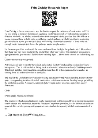 Fritz Zwicky Research Paper
Fritz Zwicky, a Swiss astronomer, was the first to suspect the existence of dark matter in 1933.
He was trying to measure the mass of a galactic cluster (a group of several galaxies) using two
different methods. He tried to infer this mass from the speed of the galaxies. Just like kids on a
merry go round have to hold on to avoid being ejected, galaxies are held together in a spinning
galactic cluster by the gravitational force provided by the matter it contains. If there were not
enough matter to create this force, the galaxies would simply scatter.
He then compared his result with the mass evaluated from the light the galaxies shed. He realised
that there was way more matter in the cluster than what was visible. This matter of an unknown
type generated a gravitational field without emitting light. ... Show more content on Helpwriting.net
...
Cosmic microwave background
Astrophysicists can even infer how much dark matter exists by studying the cosmic microwave
background. This is relic radiation dating back to when the Universe was barely 380,000 years old.
This fossil light has been travelling around for more than 13 billion years and now reaches us
coming from all and no direction in particular.
The map of the Universe below was drawn using data taken by the Planck satellite. It shows hotter
spots corresponding to where first dark matter then visible matter started forming lumps, providing
the seeds for galaxies. Nowadays, scientists believe dark matter acted as a catalyst in galaxy
formation.
CMB
(Photo credit Planck experiment)
The microwave background radiation can be decomposed just like sound from a musical instrument
can be broken into harmonics. From the features of its power spectrum , i.e. the amount of radiation
associated to each frequency, astrophysicists can calculate the quantity of dark matter contained in
the
... Get more on HelpWriting.net ...
 