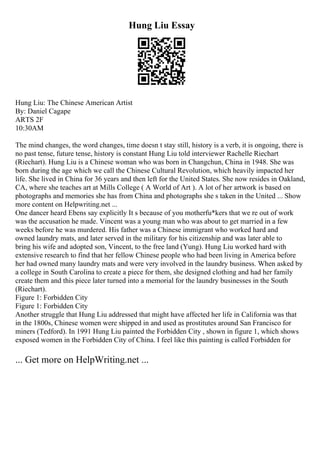 Hung Liu Essay
Hung Liu: The Chinese American Artist
By: Daniel Cagape
ARTS 2F
10:30AM
The mind changes, the word changes, time doesn t stay still, history is a verb, it is ongoing, there is
no past tense, future tense, history is constant Hung Liu told interviewer Rachelle Riechart
(Riechart). Hung Liu is a Chinese woman who was born in Changchun, China in 1948. She was
born during the age which we call the Chinese Cultural Revolution, which heavily impacted her
life. She lived in China for 36 years and then left for the United States. She now resides in Oakland,
CA, where she teaches art at Mills College ( A World of Art ). A lot of her artwork is based on
photographs and memories she has from China and photographs she s taken in the United ... Show
more content on Helpwriting.net ...
One dancer heard Ebens say explicitly It s because of you motherfu*kers that we re out of work
was the accusation he made. Vincent was a young man who was about to get married in a few
weeks before he was murdered. His father was a Chinese immigrant who worked hard and
owned laundry mats, and later served in the military for his citizenship and was later able to
bring his wife and adopted son, Vincent, to the free land (Yung). Hung Liu worked hard with
extensive research to find that her fellow Chinese people who had been living in America before
her had owned many laundry mats and were very involved in the laundry business. When asked by
a college in South Carolina to create a piece for them, she designed clothing and had her family
create them and this piece later turned into a memorial for the laundry businesses in the South
(Riechart).
Figure 1: Forbidden City
Figure 1: Forbidden City
Another struggle that Hung Liu addressed that might have affected her life in California was that
in the 1800s, Chinese women were shipped in and used as prostitutes around San Francisco for
miners (Tedford). In 1991 Hung Liu painted the Forbidden City , shown in figure 1, which shows
exposed women in the Forbidden City of China. I feel like this painting is called Forbidden for
... Get more on HelpWriting.net ...
 