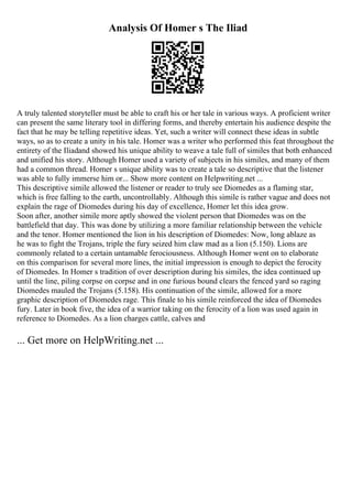 Analysis Of Homer s The Iliad
A truly talented storyteller must be able to craft his or her tale in various ways. A proficient writer
can present the same literary tool in differing forms, and thereby entertain his audience despite the
fact that he may be telling repetitive ideas. Yet, such a writer will connect these ideas in subtle
ways, so as to create a unity in his tale. Homer was a writer who performed this feat throughout the
entirety of the Iliadand showed his unique ability to weave a tale full of similes that both enhanced
and unified his story. Although Homer used a variety of subjects in his similes, and many of them
had a common thread. Homer s unique ability was to create a tale so descriptive that the listener
was able to fully immerse him or... Show more content on Helpwriting.net ...
This descriptive simile allowed the listener or reader to truly see Diomedes as a flaming star,
which is free falling to the earth, uncontrollably. Although this simile is rather vague and does not
explain the rage of Diomedes during his day of excellence, Homer let this idea grow.
Soon after, another simile more aptly showed the violent person that Diomedes was on the
battlefield that day. This was done by utilizing a more familiar relationship between the vehicle
and the tenor. Homer mentioned the lion in his description of Diomedes: Now, long ablaze as
he was to fight the Trojans, triple the fury seized him claw mad as a lion (5.150). Lions are
commonly related to a certain untamable ferociousness. Although Homer went on to elaborate
on this comparison for several more lines, the initial impression is enough to depict the ferocity
of Diomedes. In Homer s tradition of over description during his similes, the idea continued up
until the line, piling corpse on corpse and in one furious bound clears the fenced yard so raging
Diomedes mauled the Trojans (5.158). His continuation of the simile, allowed for a more
graphic description of Diomedes rage. This finale to his simile reinforced the idea of Diomedes
fury. Later in book five, the idea of a warrior taking on the ferocity of a lion was used again in
reference to Diomedes. As a lion charges cattle, calves and
... Get more on HelpWriting.net ...
 