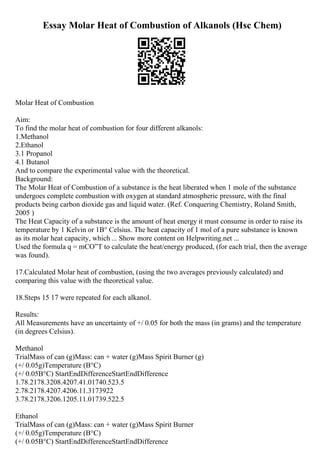 Essay Molar Heat of Combustion of Alkanols (Hsc Chem)
Molar Heat of Combustion
Aim:
To find the molar heat of combustion for four different alkanols:
1.Methanol
2.Ethanol
3.1 Propanol
4.1 Butanol
And to compare the experimental value with the theoretical.
Background:
The Molar Heat of Combustion of a substance is the heat liberated when 1 mole of the substance
undergoes complete combustion with oxygen at standard atmospheric pressure, with the final
products being carbon dioxide gas and liquid water. (Ref. Conquering Chemistry, Roland Smith,
2005 )
The Heat Capacity of a substance is the amount of heat energy it must consume in order to raise its
temperature by 1 Kelvin or 1В° Celsius. The heat capacity of 1 mol of a pure substance is known
as its molar heat capacity, which ... Show more content on Helpwriting.net ...
Used the formula q = mCО”T to calculate the heat/energy produced, (for each trial, then the average
was found).
17.Calculated Molar heat of combustion, (using the two averages previously calculated) and
comparing this value with the theoretical value.
18.Steps 15 17 were repeated for each alkanol.
Results:
All Measurements have an uncertainty of +/ 0.05 for both the mass (in grams) and the temperature
(in degrees Celsius).
Methanol
TrialMass of can (g)Mass: can + water (g)Mass Spirit Burner (g)
(+/ 0.05g)Temperature (В°C)
(+/ 0.05В°C) StartEndDifferenceStartEndDifference
1.78.2178.3208.4207.41.01740.523.5
2.78.2178.4207.4206.11.3173922
3.78.2178.3206.1205.11.01739.522.5
Ethanol
TrialMass of can (g)Mass: can + water (g)Mass Spirit Burner
(+/ 0.05g)Temperature (В°C)
(+/ 0.05В°C) StartEndDifferenceStartEndDifference
 