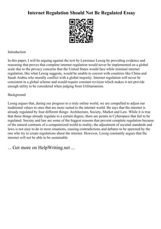 Internet Regulation Should Not Be Regulated Essay
Introduction
In this paper, I will be arguing against the text by Lawrence Lessig by providing evidence and
reasoning that proves that complete internet regulation would never be implemented on a global
scale due to the privacy concerns that the United States would face while minimal internet
regulation, like what Lessig suggests, would be unable to coexist with countries like China and
Saudi Arabia who morally conflict with a global majority. Internet regulation will never be
consistent in a global scheme and would require constant revision which makes it not provide
enough utility to be considered when judging from Utilitarianism.
Background
Lessig argues that, during our progress to a truly online world, we are compelled to adjust our
traditional values to ones that are more suited to the internet world. He says that the internet is
already regulated by four different things: Architecture, Society, Market and Law. While it is true
that these things already regulate to a certain degree, there are points in Cyberspace that fail to be
regulated. Society and law are some of the biggest reasons that prevent complete regulation because
of the natural contrasts of a computerized world to reality; the adjustment of societal standards and
laws is not easy to do in most situations, causing contradictions and debates to be spawned by the
one who try to create regulations about the internet. However, Lessig constantly argues that the
internet will not be able to be sustainable
... Get more on HelpWriting.net ...
 