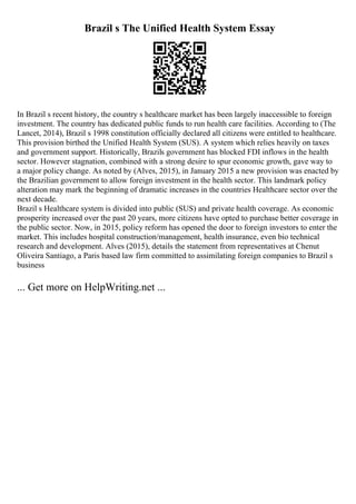 Brazil s The Unified Health System Essay
In Brazil s recent history, the country s healthcare market has been largely inaccessible to foreign
investment. The country has dedicated public funds to run health care facilities. According to (The
Lancet, 2014), Brazil s 1998 constitution officially declared all citizens were entitled to healthcare.
This provision birthed the Unified Health System (SUS). A system which relies heavily on taxes
and government support. Historically, Brazils government has blocked FDI inflows in the health
sector. However stagnation, combined with a strong desire to spur economic growth, gave way to
a major policy change. As noted by (Alves, 2015), in January 2015 a new provision was enacted by
the Brazilian government to allow foreign investment in the health sector. This landmark policy
alteration may mark the beginning of dramatic increases in the countries Healthcare sector over the
next decade.
Brazil s Healthcare system is divided into public (SUS) and private health coverage. As economic
prosperity increased over the past 20 years, more citizens have opted to purchase better coverage in
the public sector. Now, in 2015, policy reform has opened the door to foreign investors to enter the
market. This includes hospital construction/management, health insurance, even bio technical
research and development. Alves (2015), details the statement from representatives at Chenut
Oliveira Santiago, a Paris based law firm committed to assimilating foreign companies to Brazil s
business
... Get more on HelpWriting.net ...
 