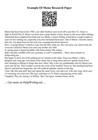 Example Of Meme Research Paper
Meme had been born in the 1940 s, her older brothers soon went off to join the U.S. Army to
fight in World War II. Meme was born into a large family of poor farmers with seven other siblings.
Allard had been crippled from birth and was Meme s closest sibling. It had been a rough couple of
years for her starting out, especially since her familyhad been poor. One of Meme s favorite stories,
after all, was about how her first crib was a repurposed chester drawers.
How s it going Meme? I asked as I got into the little white car. Her real name was Alma Ford, but
everyone called her Meme ever since my mother was little.
It s going good, I played Scrabble with Nana earlier! She replies.
didn t she play scrabble with you yesterday as well? I responded ... Show more content on
Helpwriting.net ...
She began to drive out of the parking lot as I turned on the radio. Nana was Meme s oldest
daughter and, long ago, lost much of her sanity due to drug abuse and now spends much of her
time sleeping or talking to things that aren t there. She is also my grandmother and my Meme now
must care for her. This wouldn t even be the worst of her troubles, however. Her husband had been
abusive and beat her frequently; she still suffered epileptic attacks to this day.
I don t like this pop stuff, they just repeat the same lyrics over and over. Like this song, all he says
is I m boring over and over! She says, referring to a 21 Pilots song playing on the radio.
I laughed, They are saying, I m falling . But I can agree, modern music can be
... Get more on HelpWriting.net ...
 