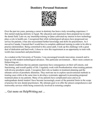 Dentistry Personal Statement
Over the past ten years, pursuing a career in dentistry has been a truly rewarding experience. I
first started studying dentistry in Egypt. My education and experience there prepared me to enter
the dental field. Later on, my internship training in Qatar cultivated my interest in how technology
plays a role in health care. I recognized that while technological advances have progressed our
service for patients, it has also necessitated further knowledge and skills for practitioners. As I
moved to Canada, I learned that I would have to complete additional training in order to be able to
practice dentistryhere. Being committed to this career path, I took up this challenge with a great
deal of dedication and hard work. I chose to view this requirement as an opportunity to train with
world class researchers and practitioners.
As a student at the University of Toronto, I was encouraged towards innovation, research and to
keep up with modern technological advances. This particular environment ... Show more content on
Helpwriting.net ...
The dental conditions that my patients experience have consequences on their self esteem, oral
functioning, and overall quality of life. I regularly work with Prosthodontists when treating patients
with diverse prosthetic needs. I recognize their role as leaders in treatment planning and the
ultimate solvers of prosthetic dilemmas. They motivate me to explore unconventional methods in
treating cases while at the same time to develop a systematic approach in presenting proposed
treatment plans to my patients. Many of my patients have complicated cases and as an
undergraduate dental student I have become increasingly aware of the potential limits to the scope
of practice for new dental practitioners. My ultimate goal is to offer the utmost comprehensive and
trustworthy services while being extensively involved in restoring complex
... Get more on HelpWriting.net ...
 