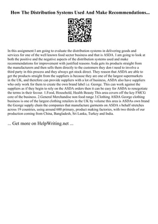 How The Distribution Systems Used And Make Recommendations...
In this assignment I am going to evaluate the distribution systems in delivering goods and
services for one of the well known food sector business and that is ASDA. I am going to look at
both the positive and the negative aspects of the distribution systems used and make
recommendations for improvement with justified reasons Asda gets its products straight from
the manufacturers and then sells them directly to the customers they don t need to involve a
third party in this process and they always get stock direct. They reason that ASDA are able to
get the products straight from the suppliers is because they are one of the largest supermarkets
in the UK, and therefore can provide suppliers with a lot of business, ASDA also have suppliers
who only work for them to create the own brand label i.e. George. This can work against the
suppliers as if they begin to rely on the ASDA orders then it can be easy for ASDA to renegotiate
the terms in their favour. 1.Food, Household, Health Beauty This area covers off the key FMCG
core of the business. 2.General Merchandise non food range 3.Clothing ASDA George clothing
business is one of the largest clothing retailers in the UK by volume this area is ASDAs own brand
the George supply chain the companies that manufacture garments on ASDA s behalf stretches
across 19 countries, using around 600 primary, product making factories, with two thirds of our
production coming from China, Bangladesh, Sri Lanka, Turkey and India.
... Get more on HelpWriting.net ...
 
