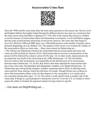Incarceration Crime Rate
Since the 1990s and the crime drop, there has been many questions to the reason why. Steven Levitt
and Stephen Dubner thoroughly looked through the different theories but came to a conclusion that
the main reason crime had fallen is abortion (117 145). One of the reasons they discuss is whether
or not the increase of incarceration affects the fluctuations in crimerates. Levitt and Dubner suggest
that the crime system became relaxed due avoid racism; however, the crime rates then began to
rise (122). Between 1980 and 2000, there was a fifteenfold increase in the number of people sent to
prisonon drugcharges (Levitt, Dubner 123). The purpose of this review is to evaluate the validity of
the incarceration effects on crime rates.... Show more content on Helpwriting.net ...
1 30). Ouimet says [Spelman] estimates the relationship between incarceration and crime and
comes up with an elasticity measure of 0.4, which means that an increase in incarceration of one
percent will be followed by a drop in crime of 0.4% (par. 12). In other words, imprisonment only
accounted for one fourth of the crime drop in the 1990s (Ouimet par. 12). Not all scholars
however, believe that incarceration was responsible for the drop because of its inconsistency
between states (Ouimet par. 13). In fact, they believe that states adjusted the incarceration rates
due to the crime rates, the dependent and independent variables were flipped (Ouimet par. 13).
Ouimet then goes into policing strategies, (another commonly known factor in affecting crime
rates) and how those statistics match up with those of Canada. Though Ouimet uses evidence to
prove that incarceration affects crime, he then disproves it by saying that it is to variant and is
not consistent among states (pars. 12 13). This article is really good to look at another side of the
crime drop. It brings in a good perspective and points; however, it ties the U.S. to Canada in which
causes the author to broaden the argument instead of tying it down to specific
... Get more on HelpWriting.net ...
 