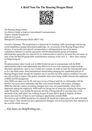 A Brief Note On The Roaring Dragon Hotel
The Roaring Dragon Hotel
An effective Study to Improve Intercultural Communications
Tejaswi Ananth Suryadevara
Sullivan University
Managerial Communication Skills (MGT 510)
Executive Summary This proposition is a framework for building viable interchanges and having
social mindfulness among intercultural gatherings. As, on account of the Roaring Dragon Hotel
absence of successful intercultural correspondence is distinguished as one of the prime
explanations behind it to end the agreement with HI administration group, an European
administration group that was selected for its modernization to attain to universal five star status. In
spite of the fact that HI group holds sound business notoriety in the west, it ... Show more content
on Helpwriting.net ...
2).
HI administration when it took over in 2002 fizzled not just to communicate with the RDH
administration and its staff additionally they did not try to see if the employees understood the
directions and policies, since it was a whole new scenario. In order to reach the international status
or five star Hotel status. Hotel International started taking changing few established policies of
Roaring Dragon Hotel, though the intention was to succeed, but those policies resulted in loss and
also did not help to improve the quality standards, main cause being conflict between the employees
of RDH and HI management.
After RDH was taken over by HI, and since it was a Chinese hotel the its relationship with the
families was given more importance and they were treated friendly with respect, (Grainger,
2008) but after the contract everything changed, they were not treated friendly which led to
depression among the employees. RDH staff was facing lots of issues like working for long hours
under HI and they were feeling the pressure and fear of being laid off in case they don t work
and much of the staff which was working for past 30 years had to speak in English, all these
factors also lead few of them to start looking at opportunities outside RDH.
The turnover rate at RDH should have be reduced, HI should have taken care of the staff with little
more respect. They should also have appointment managers who at least had done their education in
the west but whose roots are
... Get more on HelpWriting.net ...
 