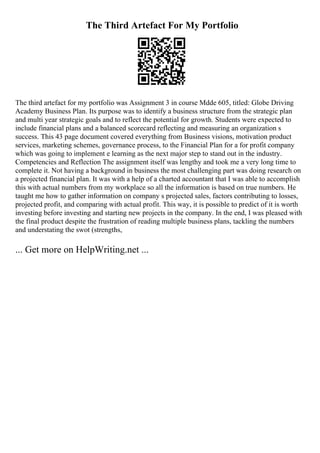 The Third Artefact For My Portfolio
The third artefact for my portfolio was Assignment 3 in course Mdde 605, titled: Globe Driving
Academy Business Plan. Its purpose was to identify a business structure from the strategic plan
and multi year strategic goals and to reflect the potential for growth. Students were expected to
include financial plans and a balanced scorecard reflecting and measuring an organization s
success. This 43 page document covered everything from Business visions, motivation product
services, marketing schemes, governance process, to the Financial Plan for a for profit company
which was going to implement e learning as the next major step to stand out in the industry.
Competencies and Reflection The assignment itself was lengthy and took me a very long time to
complete it. Not having a background in business the most challenging part was doing research on
a projected financial plan. It was with a help of a charted accountant that I was able to accomplish
this with actual numbers from my workplace so all the information is based on true numbers. He
taught me how to gather information on company s projected sales, factors contributing to losses,
projected profit, and comparing with actual profit. This way, it is possible to predict of it is worth
investing before investing and starting new projects in the company. In the end, I was pleased with
the final product despite the frustration of reading multiple business plans, tackling the numbers
and understating the swot (strengths,
... Get more on HelpWriting.net ...
 