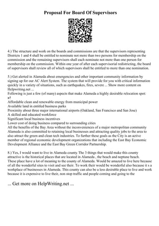 Proposal For Board Of Supervisors
4.) The structure and work on the boards and commissions are that the supervisors representing
Districts 1 and 4 shall be entitled to nominate not more than two persons for membership on the
commission and the remaining supervisors shall each nominate not more than one person for
membership on the commission. Within one year of after each supervisorial redistricting, the board
of supervisors shall review all of which supervisors shall be entitled to more than one nomination.
5.) Get alerted in Alameda about emergencies and other important community information by
signing up for our AC Alert System. The system that will provide for you with critical information
quickly in a variety of situations, such as earthquakes, fires, severe ... Show more content on
Helpwriting.net ...
Following is just a few (of many) aspects that make Alameda a highly desirable relocation spot:
в†
Affordable clean and renewable energy from municipal power
Available land in entitled business parks
Proximity about three major international airports (Oakland, San Francisco and San Jose)
A skilled and educated workforce
Significant local business incentives
Lower cost of doing business compared to surrounding cities
All the benefits of the Bay Area without the inconveniences of a major metropolitan community
Alameda is also committed to retaining local businesses and attracting quality jobs to the area to
also attract the green and clean tech industries. To further these goals as the City is an active
member of regional economic development organizations that including the East Bay Economic
Development Alliance and the East Bay Green Corridor Partnership.
8.) Yes, I would want to live in Alameda county. The 3 things that would make this county
attractive is the historical places that are located in Alameda , the beach and neptune beach.
These place have a lot of meaning to the county of Alameda. Would be amazed to live here because
of all the wonderful sites to visit and see their. To work their would be wonderful also because it s a
workplace of businesses in Alameda. This county can also be a less desirable place to live and work
because it is expensive to live their, non stop traffic and people coming and going to the
... Get more on HelpWriting.net ...
 