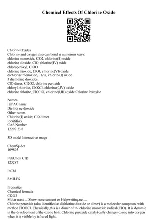 Chemical Effects Of Chlorine Oxide
Chlorine Oxides
Chlorine and oxygen also can bond in numerous ways:
chlorine monoxide, ClO2, chlorine(II) oxide
chlorine dioxide, ClO, chlorine(IV) oxide
chloroperoxyl, ClOO
chlorine trioxide, ClO3, chlorine(VI) oxide
dichlorine monoxide, Cl2O, chlorine(I) oxide
3 dichlorine dioxides:
ClO dimer, Cl2O2, chlorine peroxide
chloryl chloride, ClO2Cl, chlorine(0,IV) oxide
chlorine chlorite, ClOClO, chlorine(I,III) oxide Chlorine Peroxide
Names
IUPAC name
Dichlorine dioxide
Other names
Chlorine(I) oxide; ClO dimer
Identifiers
CAS Number
12292 23 8
3D model Interactive image
ChemSpider
109895
PubChem CID
123287
InChI
SMILES
Properties
Chemical formula
Cl2O2
Molar mass ... Show more content on Helpwriting.net ...
Chlorine peroxide (also identified as dichlorine dioxide or dimer) is a molecular compound with
method ClOOCl. Chemically,this is a dimer of the chlorine monoxide radical (ClO). It is dynamic
in the development of the ozone hole. Chlorine peroxide catalytically changes ozone into oxygen
when it is visible by infrared light.
 