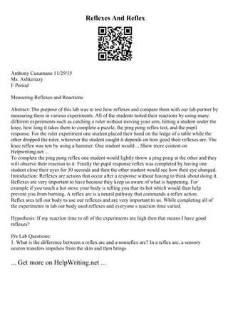 Reflexes And Reflex
Anthony Cusumano 11/29/15
Ms. Ashkenazy
F Period
Measuring Reflexes and Reactions
Abstract: The purpose of this lab was to test how reflexes and compare them with our lab partner by
measuring them in various experiments. All of the students tested their reactions by using many
different experiments such as catching a ruler without moving your arm, hitting a student under the
knee, how long it takes them to complete a puzzle, the ping pong reflex test, and the pupil
response. For the ruler experiment one student placed their hand on the ledge of a table while the
other dropped the ruler, wherever the student caught it depends on how good their reflexes are. The
knee reflex was test by using a hammer. One student would ... Show more content on
Helpwriting.net ...
To complete the ping pong reflex one student would lightly throw a ping pong at the other and they
will observe their reaction to it. Finally the pupil response reflex was completed by having one
student close their eyes for 30 seconds and then the other student would see how their eye changed.
Introduction: Reflexes are actions that occur after a response without having to think about doing it.
Reflexes are very important to have because they keep us aware of what is happening. For
example if you touch a hot stove your body is telling you that its hot which would then help
prevent you from burning. A reflex arc is a neural pathway that commands a reflex action.
Reflex arcs tell our body to use our reflexes and are very important to us. While completing all of
the experiments in lab our body used reflexes and everyone s reaction time varied.
Hypothesis: If my reaction time to all of the experiments are high then that means I have good
reflexes?
Pre Lab Questions:
1. What is the difference between a reflex arc and a nonreflex arc? In a reflex arc, a sensory
neuron transfers impulses from the skin and then brings
... Get more on HelpWriting.net ...
 