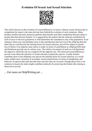 Evolution Of Sexual And Sexual Selection
This article focuses on the evolution of sexual differences in insects. Intense sexual selection due to
competition for mates is the main driving force behind the evolution of such variations. Males
produce smaller and more numerous gametes than females and often competition between males is
greater than that between females. It is suggested by the authors that the material contribution by
each of sexes to the next generation is what determines the reproductive rate of the population. In an
instances where one sexcontributes more to the reproduction and survival of the offspring than the
other this sex will become the limiting factor for sexual selection, and will be subject to greater
loss of fitness if an importer mate choice is made. In terms of contribution to offspring both male
and femalecan provide care in various ways. The relative investment of each sex will determine
the degree to which the one sex competes for the opposite one. The observed sexual differences
proved a clue about the intensity of sexual selection in particular species. Usually females
contribute more to the offspring care and are the limiting factor for sexual selection, as a result
males exhibit more variations in secondary sexual characteristics in terms of morphology and
behavior. In species that male provide more care the roles are reversed. Though direct care is not
common in insects the males might contribute indirectly by protecting the female after mating as
observed in several
... Get more on HelpWriting.net ...
 