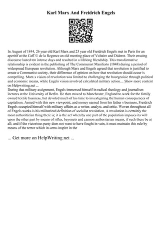 Karl Marx And Freidrich Engels
In August of 1844, 26 year old Karl Marx and 23 year old Freidrich Engels met in Paris for an
aperitif at the CafГ© de la Regence an old meeting place of Voltaire and Diderot. Their ensuing
discourse lasted ten intense days and resulted in a lifelong friendship. This transformative
relationship is evident in the publishing of The Communist Manifesto (1848) during a period of
widespread European revolution. Although Marx and Engels agreed that revolution is justified to
create a Communist society, their difference of opinion on how that revolution should occur is
compelling. Marx s vision of revolution was limited to challenging the bourgeoisie through political
and economic means, while Engels vision involved calculated military action.... Show more content
on Helpwriting.net ...
During that military assignment, Engels immersed himself in radical theology and journalism
lectures at the University of Berlin. He then moved to Manchester, England to work for the family
owned textile business, but devoted much of his time to investigating the human consequences of
capitalism. Armed with this new viewpoint, and money earned from his father s business, Freidrich
Engels occupied himself with military affairs as a writer, analyst, and critic. Woven throughout all
of Engels works is his militarized definition of socialist revolution, A revolution is certainly the
most authoritarian thing there is; it is the act whereby one part of the population imposes its will
upon the other part by means of rifles, bayonets and cannon authoritarian means, if such there be at
all; and if the victorious party does not want to have fought in vain, it must maintain this rule by
means of the terror which its arms inspire in the
... Get more on HelpWriting.net ...
 