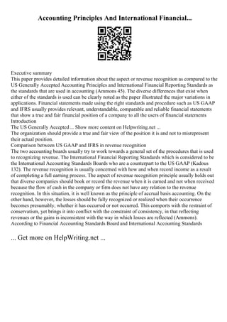 Accounting Principles And International Financial...
Executive summary
This paper provides detailed information about the aspect or revenue recognition as compared to the
US Generally Accepted Accounting Principles and International Financial Reporting Standards as
the standards that are used in accounting (Ammons 45). The diverse differences that exist when
either of the standards is used can be clearly noted as the paper illustrated the major variations in
applications. Financial statements made using the right standards and procedure such as US GAAP
and IFRS usually provides relevant, understandable, comparable and reliable financial statements
that show a true and fair financial position of a company to all the users of financial statements
Introduction
The US Generally Accepted ... Show more content on Helpwriting.net ...
The organization should provide a true and fair view of the position it is and not to misrepresent
their actual position.
Comparison between US GAAP and IFRS in revenue recognition
The two accounting boards usually try to work towards a general set of the procedures that is used
to recognizing revenue. The International Financial Reporting Standards which is considered to be
the International Accounting Standards Boards who are a counterpart to the US GAAP (Kadous
132). The revenue recognition is usually concerned with how and when record income as a result
of completing a full earning process. The aspect of revenue recognition principle usually holds out
that diverse companies should book or record the revenue when it is earned and not when received
because the flow of cash in the company or firm does not have any relation to the revenue
recognition. In this situation, it is well known as the principle of accrual basis accounting. On the
other hand, however, the losses should be fully recognized or realized when their occurrence
becomes presumably, whether it has occurred or not occurred. This comports with the restraint of
conservatism, yet brings it into conflict with the constraint of consistency, in that reflecting
revenues or the gains is inconsistent with the way in which losses are reflected (Ammons).
According to Financial Accounting Standards Board and International Accounting Standards
... Get more on HelpWriting.net ...
 