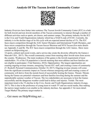 Analysis Of The Tucson Jewish Community Center
Industry Overview have better intro sentence The Tucson Jewish Community Center (JCC) is a hub
for both Jewish and non Jewish members of the Tucson community to interact through a number of
different activities such as sports, art classes, and summer camps. The primary industry for the JCC
is the Civic and Youth Organizations industry which has a NAICS code of 81341. Currently, the
industry is in the decline stage of its life cycle with an expected annual decline of 1%. The JCC
faces macro competition through the AAU Junior Olympics and International Youth Olympics, and
faces micro competition through the Tucson Soccer Shootout and NYS Tucson (For more details
see Appendix A and B). The JCC faces macro competition through the AAU Junior
... Show more
content on Helpwriting.net ...
14 sports, cultural and social events, and a service day create the diversity offered by the Games (
Maccabi USA , 2017). The overall community comes from meeting other Jewish teens from across
the country. Weaknesses: The main weakness of the games is the Jewish requirement of most
stakeholders. 3% of the US population is Jewish meaning that most athletes and host families are
not eligible to participate ( Vital Statistics, 2016). Opportunities: The largest opportunities are
creating ongoing revenue streams, energizing Tucson JCC staff, and creating a sense of community
(T. Rockoff, Personal Communication, October 10, 2017). Ongoing revenue streams will come
from the significant economic impact on Tucson whereas energizing staff and creating a sense of
community will derive from the morale boost of successfully hosting the Games. Threats: Threats
facing the Games are potential volunteers and host families traveling during the summer and the
unpredictable summer weather of Tucson. The two stakeholders are necessary to host the Games
successfully and the dangerous weather could lead to delays and injuries. Trends: The most
important trend is the 1% decline in the Civic, Social, and Youth Organizations industry (Longo,
2017). This is due to the preference of young teens to watch TV and use social media, thus making
the narrow target market even smaller as the industry declines. See appendix C for more detail.
Target Market The primary target market is
... Get more on HelpWriting.net ...
 