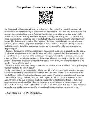 Comparison of American and Vietnamese Culture
For this paper I will examine Vietnamese culture according to the five essential questions all
cultures must answer (according to Kluckhohn and Strodtbeck). I will then take those answers and
compare then to out culture here in America. I realize that some might argue that using North
American culture as a starting point is an attempt to simplify this writing, but I believe that any
initial examination of something new is most effectively done in comparison to what one already
knows. The first essential question Kluckhohn and Strodtbeck ask is how do they view human
nature? (Obilade 2008). The predominant view of human nature in Vietnamis deeply rooted in
Buddhist thought. Buddhism teaches that humans are born to suffer... Show more content on
Helpwriting.net ...
I ll answer that question by looking at the most fundamental social unit of any culture...the family.
In Vietnam, independence is far from desirable, much less respected. Family connections are so
powerful that it is not unheard of for as many as three generations to live in the same household
(often the direct result of grown children s desire to do whatever necessary to care for their aging
parents). Someone s success or failure is never seen as theirs alone, but is directly credible to the
family. If one wished to insult a
Vietnamese person, one could simply refer to the Vietnamese person as ill bred ...thereby damaging
the individual and the family equally.
Family connections are so strong in fact, that a hard life is often viewed as the result of improper
behavior committed by ones ancestors (Wubker 2008). In direct contrast to the Vietnamese, the
familial bonds within American families are much weaker. Familial closeness is mostly reserved
for the nuclear family (husband, wife, and their respective children). Most Americans would
certainly scoff at the idea of housing multiple generations within the same home. In fact, many
couples make a conscious effort following marriage to avoid living too close to the parents of
either party. A married couple s life is their life, and there (more often than not) is a line that can be
crossed where involvement comes to be seen as interference. American parents feel pride
... Get more on HelpWriting.net ...
 