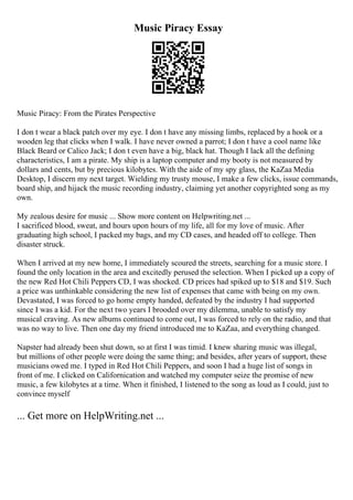 Music Piracy Essay
Music Piracy: From the Pirates Perspective
I don t wear a black patch over my eye. I don t have any missing limbs, replaced by a hook or a
wooden leg that clicks when I walk. I have never owned a parrot; I don t have a cool name like
Black Beard or Calico Jack; I don t even have a big, black hat. Though I lack all the defining
characteristics, I am a pirate. My ship is a laptop computer and my booty is not measured by
dollars and cents, but by precious kilobytes. With the aide of my spy glass, the KaZaa Media
Desktop, I discern my next target. Wielding my trusty mouse, I make a few clicks, issue commands,
board ship, and hijack the music recording industry, claiming yet another copyrighted song as my
own.
My zealous desire for music ... Show more content on Helpwriting.net ...
I sacrificed blood, sweat, and hours upon hours of my life, all for my love of music. After
graduating high school, I packed my bags, and my CD cases, and headed off to college. Then
disaster struck.
When I arrived at my new home, I immediately scoured the streets, searching for a music store. I
found the only location in the area and excitedly perused the selection. When I picked up a copy of
the new Red Hot Chili Peppers CD, I was shocked. CD prices had spiked up to $18 and $19. Such
a price was unthinkable considering the new list of expenses that came with being on my own.
Devastated, I was forced to go home empty handed, defeated by the industry I had supported
since I was a kid. For the next two years I brooded over my dilemma, unable to satisfy my
musical craving. As new albums continued to come out, I was forced to rely on the radio, and that
was no way to live. Then one day my friend introduced me to KaZaa, and everything changed.
Napster had already been shut down, so at first I was timid. I knew sharing music was illegal,
but millions of other people were doing the same thing; and besides, after years of support, these
musicians owed me. I typed in Red Hot Chili Peppers, and soon I had a huge list of songs in
front of me. I clicked on Californication and watched my computer seize the promise of new
music, a few kilobytes at a time. When it finished, I listened to the song as loud as I could, just to
convince myself
... Get more on HelpWriting.net ...
 