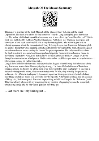 Messiah Of The Masses Summary
This paper is a review of the book Messiah of the Masses: Huey P. Long and the Great
Depression. The book was about the life history of Huey P. Long during the great depression
era. The author of this book was Glen Jeansonne and it was edited by Oscar Handlin. In 1993 this
book was published by Addison Wesley Educational Publishers Inc. There are many pros and
some cons in this book but overall it was a very interesting book. The author s goal was to
educate everyone about the misunderstood Huey P. Long. I agree that Jeansonne did accomplish
his goal of doing that while keeping a steady and fine flow throughout the book. It is also a good
narration on human nature during the time of the great depression. The only cons I have about
the book was that it was very hard to comprehend at points. I assume it was because I need to
extend my vocabulary. Also, I did not like how the book criticized Huey P. Long a lot. Even
though he was somewhat a bad person I believe the author could have put more accomplishments....
Show more content on Helpwriting.net ...
Long is how he believed that was a master politician. I agree with this very much because of the
way Jeansonne wrote about his campaigning strategy. He basically had citizens of Louisiana
wrapped around his fingers by telling them what they wanted to hear. In chapter 7 it said that a
national correspondent wrote, They do not merely vote for him, they worship the ground he
walks on... (p.142) Also in chapter 3, Jeansonne supported his argument when he talked about
how Huey limited his points in a speech to only five points. Afterwards he stated that an assistant
of Huey said, Smith compared this tactic to promising a child a red bicycle for Christmas. (p.44)
This view closely aligns with my reasoning for my position of agreeing because he would talk
about doing things and no one would question how they got
... Get more on HelpWriting.net ...
 