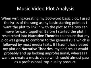 Music Video Plot Analysis
When writing/creating my 500-word basic plot, I used
the lyrics of the song as my basic starting point as I
want the plot to link in with the plot so the two can
move forward together. Before I started the plot, I
researched into Narrative Theories to ensure that my
plot was going to conform to the general rule which is
followed by most media texts. If I hadn’t have based
my plot on Narrative Theories, my end result would
probably end up looking unprofessional, whereas I
want to create a music video which could almost pass
as a professional, top-quality product.

 