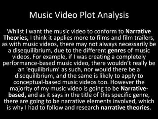 Music Video Plot Analysis
Whilst I want the music video to conform to Narrative
Theories, I think it applies more to films and film trailers,
as with music videos, there may not always necessarily be
a disequilibrium, due to the different genres of music
videos. For example, if I was creating a completely
performance-based music video, there wouldn’t really be
an ‘equilibrium’ as such, nor would there be a
disequilibrium, and the same is likely to apply to
conceptual-based music videos too. However the
majority of my music video is going to be Narrativebased, and as it says in the title of this specific genre,
there are going to be narrative elements involved, which
is why I had to follow and research narrative theories.

 