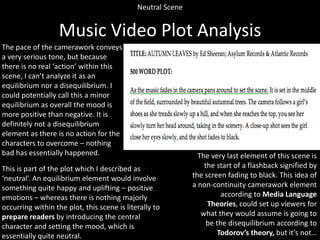Neutral Scene

Music Video Plot Analysis
The pace of the camerawork conveys
a very serious tone, but because
there is no real ‘action’ within this
scene, I can’t analyze it as an
equilibrium nor a disequilibrium. I
could potentially call this a minor
equilibrium as overall the mood is
more positive than negative. It is
definitely not a disequilibrium
element as there is no action for the
characters to overcome – nothing
bad has essentially happened.
This is part of the plot which I described as
‘neutral’. An equilibrium element would involve
something quite happy and uplifting – positive
emotions – whereas there is nothing majorly
occurring within the plot, this scene is literally to
prepare readers by introducing the central
character and setting the mood, which is
essentially quite neutral.

The very last element of this scene is
the start of a flashback signified by
the screen fading to black. This idea of
a non-continuity camerawork element
according to Media Language
Theories, could set up viewers for
what they would assume is going to
be the disequilibrium according to
Todorov’s theory, but it’s not…

 