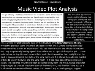 Neutral Scene - Equilibrium

Music Video Plot Analysis
This idea of an equilibrium
applies to the following two
paragraphs of the plot, as I
wanted the majority of footage
to be happy/have a positive
tone. Not only that but it follows
the structure of the song better
as the lyrics are mostly sweet
and positive until the ending
verses when the lyrics take on a
sadder tone.

This is where my plot begins to take on the structure of Todorov’s Narrative Theory.
Whilst the previous scene was more of a scene-setter, this is where the typical happytones come into play of an ‘equilibrium’. You see the characters are all fully introduced
and they are generally having a good time – there are no signs of disruption yet. I chose
to introduce an ‘equilibrium’ element later on in the video rather than straight from the
start 1. because it suited the style of the song more and 2. it allows the audience that bit
of time to take in the lyrics and the song itself – if it had have gone straight into some
action, the audience would have been distracted away from the music. It also allows for
the pacing to be created to suit the style of the music first, and the first scene acts as a
hook-device as viewers will want to watch on to see if any action is going to happen.

 
