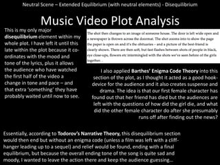 Neutral Scene – Extended Equilibrium (with neutral elements) - Disequilibrium

Music Video Plot Analysis

This is my only major
disequilibrium element within my
whole plot. I have left it until this
late within the plot because it coordinates with the mood and
tone of the lyrics, plus it allows
the audience who have watched
the first half of the video a
change in tone and pace – and
that extra ‘something’ they have
probably waited until now to see.

I also applied Barthes’ Enigma Code Theory into this
section of the plot, as I thought it acted as a good hookdevice for the audience and it also creates suspense and
drama. The idea is that our first female character has
found out that her friend has died but the audiences are
left with the questions of how did the girl die, and what
did the other female character do after she presumably
runs off after finding out the news?

Essentially, according to Todorov’s Narrative Theory, this disequilibrium section
would then end but without an enigma code (unless a film was left with a cliffhanger leading up to a sequel) and relief would be found, ending with a final
equilibrium, but because the overall ending tone of the song is quite sad and
moody, I wanted to leave the action there and keep the audience guessing…

 