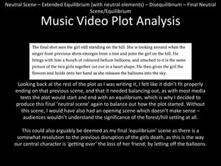 Neutral Scene – Extended Equilibrium (with neutral elements) – Disequilibrium – Final Neutral
Scene/Equilibrium

Music Video Plot Analysis

Looking back at the rest of the plot as I was writing it, I felt like it didn’t fit properly
ending on that previous scene, and that it needed balancing out, as with most media
texts the plot would start and end with an equilibrium, which is why I decided to
produce this final ‘neutral scene’ again to balance out how the plot started. Without
this scene, I would have also had an opening scene which doesn’t make sense –
audiences wouldn’t understand the significance of the forest/hill setting at all.
This could also arguably be deemed as my final ‘equilibrium’ scene as there is a
somewhat resolution to the previous disruption of the girls death, as this is the way
our central character is ‘getting over’ the loss of her friend; by letting off the balloons.

 