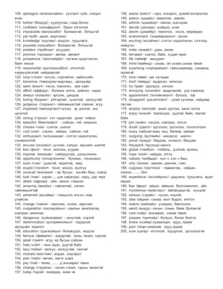 109. apologize /апаложчайяз/- уучлалт гуйх, хvлцэл
eчих
110. bother /боодэр/- уурлуулах, саад болох
111. confident /коонфидэнт/- бvрэн итгэлтэй
112. impossible /импоосибл/- боломжгvй, бvтэшгvй
113. job /жоб/- ажил, мэргэжил
114. knowledge /ноулиж/- мэдлэг, туршлага
115. possible /поосибил/- боломжгvй, бvтэшгvй
116. problem /проблэм/- асуудал
117. promise /проомис/- амлах, амлалт
118. prosperous /проспийрёс/- хeгжин цэцэглэсэн,
баян тансаг
119. responsible /рэспоонсибэл/- итгэлтэй,
хариуцлагатай найдвартай
120. stop /стооп/- зогсох, сэргийлэх, зайлсхийх
121. tomorrow /томооров/-маргааш, ирээдvйд
122. want /воонт/- хvсэх, тэмvvлэх, эрж хайх
123. afford /аффорд/- боломж олгох, дийлэх, чадах
124. always /оолвэйз/- vргэлж, дандаа
125. boring /боорин/- уйтгартай, гунигтай, залхуутай
126. gorgeous /гооржис/- гайхамшигтай сайхан, агуу
127. important /импоортант/-чухал, vр дvнтэй, vнэ
цэнэтэй
128. strong /строон/- хvч чадалтай, эрvvл чийрэг
129. beautiful /биюvтифvл/ - сайхан, гоё, хeeрхeн
130. choose /чvvз/- сонгох, шилэх
131. cool /кvvл/- сэрvvн, тайван, сайхан, гоё
132. enthusiasm /энтуизиазм/- сэтгэл хeдeлгeсeн,
сонирхолтой
133. excuse /экскиюз/- уучлах, хvлцэх, eршeeл шалтаг
134. fool /фvvл/- тэнэг, мэхлэх, хуурах
135. improve /импрvvв/- сайжруулах, дээшлvvлэх
136. opportunity /оппортюнити/- боломж, тохиолдол
137. soon /сvvн/- удахгvй, тeдeлгvй, мeд
138. stupid /стюvпит/- тэнэг, мохоо, мулгуу
139. unusual /анюvжил/ - ер бусын , энгийн биш, ховор
140. look /лvvк/- харах,....шиг харагдах, харц, дvр тeрх
141. afraid /эфрэйд/ - айх, эмээх, гэмших
142. amazing /амэйзн/ - гайхалтай, хачин,
гайхамшигтай
143. ashamed /ашэймд/ - гэмшсэн, ичсэн, нvvр
улайсан
144. change /чэйнж/ - eeрчлeх, солих, eeрчлeх
145. cooperation /коопирэйшн/- хамтын ажиллагаа,
хамтран ажиллах
146. dangerous /дэйнжирevс/ - аюултай, хортой
147. determination /дэтэрминэйшн/- тодорхой
ирээдvйн зорилго
148. education /эдюvкэйшн/- боловсрол, мэдлэг
149. famous /файмevс/- алдартай, олны танил, нэртэй
150. great /грийт/- агуу, ер бусын сайхан
151. hate /хэйт/ - vзэн ядах, дургvй байх
152. lazy /лэйзи/- залхуу, залхуутай, назгай
153. mistake /мистэйк/- алдаа, эндvvрэл
154. pain /пэйн/- eвчин, эмгэг шарх
155. pay /пэй/ - тeлeх, .......д анхаарал тавих
156. strange /стрэйнж/ - хачин сонин, гадны танихгvй
157. today /тvдэй/- eнeeдeр, eнee vе
158. waste /вэйст/ - гарз, хохирол, дэмий eнгeрvvлэх
159. advice /эдвайс/- зeвeлгee, зeвлeх
160. admire /эдмайэр/- гайхах, шагшрах
161. decide /дисаяд/- шийдэх, шvvх
162. desire /дизайёр/- тэмvvлэх, хvсэх, мeрeeдeх
163. environment /энвайяромэнт/- орчин
164. exciting /эксайтин/- сэтгэл хeдeлгeсeн, сэтгэлд
нийцсэн
165. invite /инвайт/- урих, залах
166. lie/лаая/- хэвтэх, байх, худал ярих
167. life /лайяф/- амьдрал
168. mind /майянд/- санаа, ой ухаан,санаа тавих
169. surprising /сюрпрайзин/- гайхширмаар, санаанд
оромгvй
170. time /тайм/- цаг хугацаа
171. tired /тайярд/- ядарсан, залхсан
172. try /трай/- оролдох, хичээх
173. annoying /энноэйн/- ядаргаатай, уур хvрмээр
174. appointment /эппойнтмэнт/- болзоо, тов
175. disappoint /дисаппойнт/ - урам хугалах, найдвар
таслах
176. employ /эмплой/- ажил эрхлэх, ажил олгох
177. enjoy /энжой/- таалагдах, дуртай байх, таатай
байх
178. join /жойн/- нэгдэх, хамтрах, элсэх
179. doubt /даапт/- эргэлзэх, эргэлзээ, тээнэгэлзэх
180. lousy /лайузи/-маш муу, балиар заваан
181. outgoing /аутгeийн/- нeхeрсeг, нийтэч
182. proud /прауд/- бардам, эхэмсэг, бахдам
183. thousand /таузэнд/-мянга
184. global /глevбэл/- глобаль, дэлхий, ертeнц
185. hope /хevп/- найдах, итгэх
186. nobody /нevбади/- хэн ч, хэн ч биш
187. only /оонли/- зeвхeн, дeнгeж, гэвч
188. suppose /сeуппevз/ - таамаглах, найдах,
хvлээх,........бол
189. experience /экспийрэнс/- дадлага, туршлага, адал
явдал
190. fear /фиэр/- айдас, аймшиг, болгоомжлол, айх
191. mysterious /мийстэрс/- тайлагдашгvй, нууцлаг
192. serious /сэриёс/ - чухал, ноцтой
193. idea /айдиа/- санаа, vзэл бодол, илтгэл
194. realize /рийлайз/- ухаарах, биелvvлэх
195. weird /виэрд/- хачин, сонин, байж боломгvй
196. care /кэёр/- анхаарах, санаа тавих
197. prepare /припэёр/- бэлдэх, бэлэн болгох
198. share /шэйер/-хуваалцах, ядуу, ядмаг
199. poor /пevр/-хeeрхий, ядуу ядмаг
200. sure /шюvр/- итгэлтэй, тодорхой, эргэлзээгvй
 
