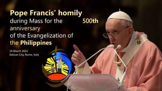 Pope Francis’ homily
during Mass for the 500th
anniversary
of the Evangelization of
the Philippines
14 March 2021
Vatican City, Rome, Italy
FRJORIZCALSASDB
 