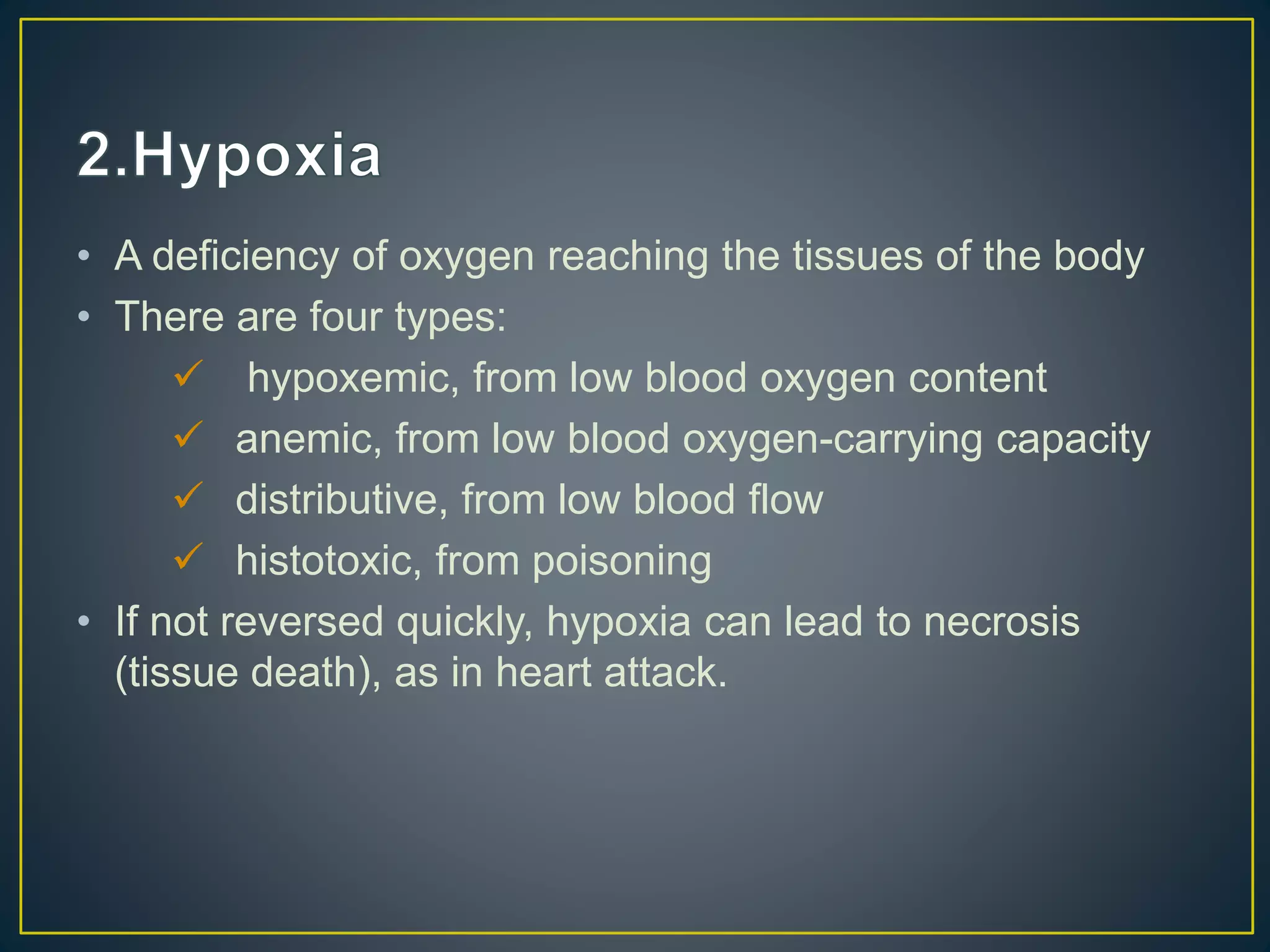 • A deficiency of oxygen reaching the tissues of the body
• There are four types:
 hypoxemic, from low blood oxygen content
 anemic, from low blood oxygen-carrying capacity
 distributive, from low blood flow
 histotoxic, from poisoning
• If not reversed quickly, hypoxia can lead to necrosis
(tissue death), as in heart attack.
 
