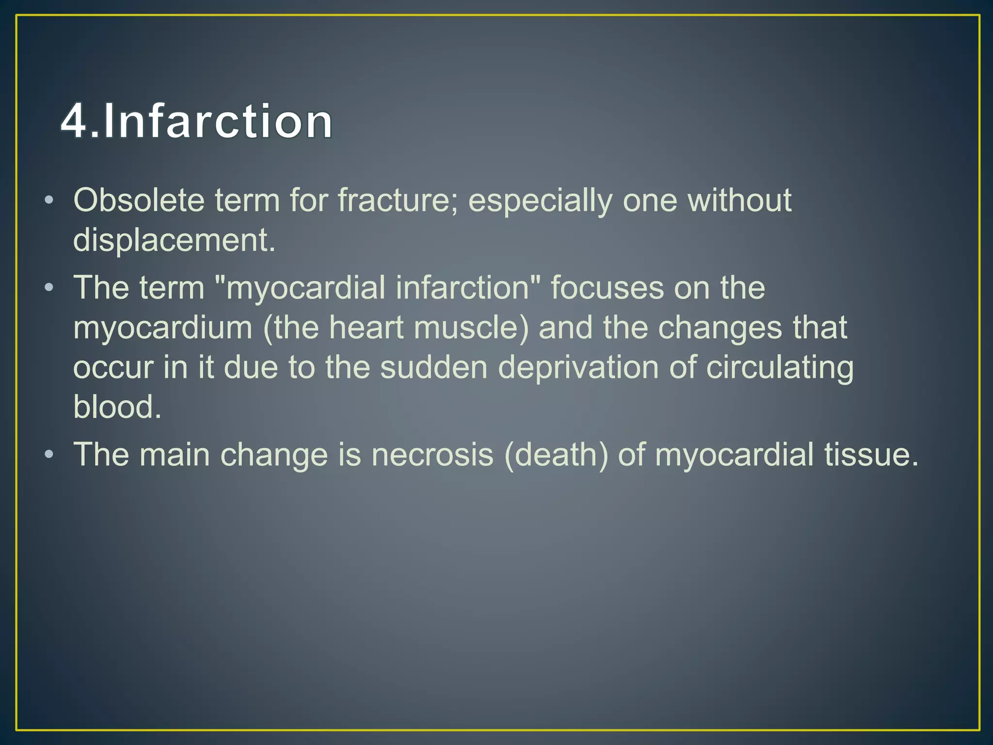 • Obsolete term for fracture; especially one without
displacement.
• The term "myocardial infarction" focuses on the
myocardium (the heart muscle) and the changes that
occur in it due to the sudden deprivation of circulating
blood.
• The main change is necrosis (death) of myocardial tissue.
 
