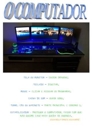 TELA OU MONITOR - EXIBIR IMAGENS.
TECLADO - DIGITAR.
MOUSE - CLICAR E ACESSAR OS PROGRAMAS.
CAIXA DE SOM - OUVIR SONS.
TORRE, CPU OU GABINETE - PARTE PRINCIPAL ( CÉREBRO ).
ESTABILIZADOR – PROTEGER O COMPUTADOR, FAZER COM QUE
NÃO QUEIME CASO HAJA QUEDA DE ENERGIA.
JÚLIA KELLY DINIZ E JÚLIA BRAZ .   
 