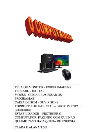 TELA OU MONITOR ­ EXIBIR IMAGENS
TECLADO ­ DIGITAR 
MOUSE ­ CLICAR E ACESSAR OS 
PROGRAMAS
CAIXA DE SOM ­ OUVIR SONS 
TORRE,CPU OU GABINETE – PARTE PRICIPAL 
(CÉREBRO)
ESTABILIZADOR – PROTEGER O 
COMPUTADOR, FAZENDO COM QUE NÃO 
QUEIME CASO HAJA QUEDA DE ENERGIA.
CLARA E ALANA T:501
 