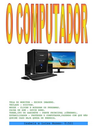 TELA OU MONITOR ­ EXIBIR IMAGENS.
TECLADO ­ DIGITAR.
MOUSE ­ CLICAR E ACESSAR OS PROGAMAS.
CAIXA DE SOM ­ OUVIR SONS.
TORRE,CPU OU GABINETE ­ PARTE PRINCIPAL (CÉREBRO).
ESTABILIZADOR ­ PROTEGER O COMPUTADOR,FAZENDO COM QUE NÃO 
QUEIME CASO HAJA QUEDA DE ENERGIA.
Isabela e Luísa Nunes­ T:501
 