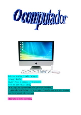Tela ou monitor- exibir imagens.
teclado-digitar.
mouse-clicar e acessar os programas
caixa de som-ouvir sons.
torre, cpu ou gabinete-parte principal(cérebro).
Estabilizador-proteger o computador fazendo com que não queime
caso Haja queda de energia.
Gabrielle e Júlia Gutvilen.
 