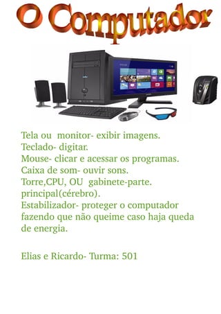 Tela ou  monitor­ exibir imagens.
Teclado­ digitar.
Mouse­ clicar e acessar os programas.
Caixa de som­ ouvir sons.
Torre,CPU, OU  gabinete­parte. 
principal(cérebro).
Estabilizador­ proteger o computador 
fazendo que não queime caso haja queda 
de energia.
Elias e Ricardo­ Turma: 501
 
