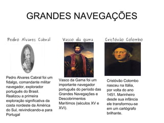 GRANDES NAVEGAÇÕES
Pedro Alvares Cabral Vasco da gama Cristóvão Colombo
Pedro Alvares Cabral foi um
fidalgo, comandante militar
navegador, explorador
português do Brasil.
Realizou a primeira
exploração significativa da
costa nordeste da América
do Sul, reivindicando-a para
Portugal
Vasco da Gama foi um
importante navegador
português do período das
Grandes Navegações e
Descobrimentos
Marítimos (séculos XV e
XVI).
Cristóvão Colombo
nasceu na Itália,
por volta do ano
1451. Marinheiro
desde sua infância
ele transformou-se
em um cartógrafo
brilhante.
 