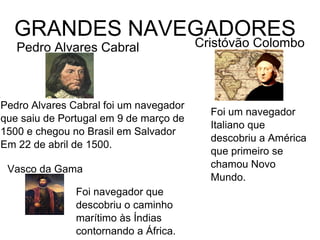 GRANDES NAVEGADORES
Pedro Alvares Cabral
6
Pedro Alvares Cabral foi um navegador
que saiu de Portugal em 9 de março de
1500 e chegou no Brasil em Salvador
Em 22 de abril de 1500.
Cristóvão Colombo
Foi um navegador
Italiano que
descobriu a América
que primeiro se
chamou Novo
Mundo.
Vasco da Gama
Foi navegador que
descobriu o caminho
marítimo às Índias
contornando a África.
 