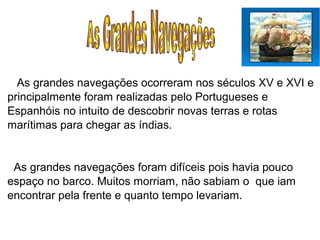 As grandes navegações ocorreram nos séculos XV e XVI e
principalmente foram realizadas pelo Portugueses e
Espanhóis no intuito de descobrir novas terras e rotas
marítimas para chegar as índias.
As grandes navegações foram difíceis pois havia pouco
espaço no barco. Muitos morriam, não sabiam o que iam
encontrar pela frente e quanto tempo levariam.
 